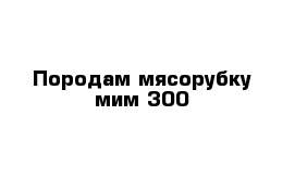 Породам мясорубку мим 300